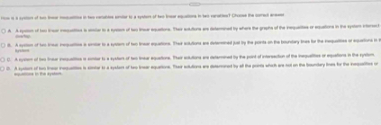 ros is a syston of him tnur msquattion in tw renables snder to a eyaten of two lneer equations in bwo verabler? Choose the corect aaer
A. A eyston of he inear mequetios is seiar to a sycom of two linear equations. Their solutions are deteraned by where the graphs of the inequalities or equations in the systom interect
===. A syston of hi linear inequatities is smter is a systam of two tinear equations. Thair solutions are detentined just by the points on the boundary tines for the inequaites or equations in t
C. A sysem of two linear inequelties is somter to a syster of two linear equations. Their solutions ars detennined by the point of intersaction of the inequalities or equations in the system.
D. A systor of two tinear inequattios is simter to a systar of two Inear aquations. Their adtutions are deterraned by at the poirts which are not on the boundary lines for the inequaities on