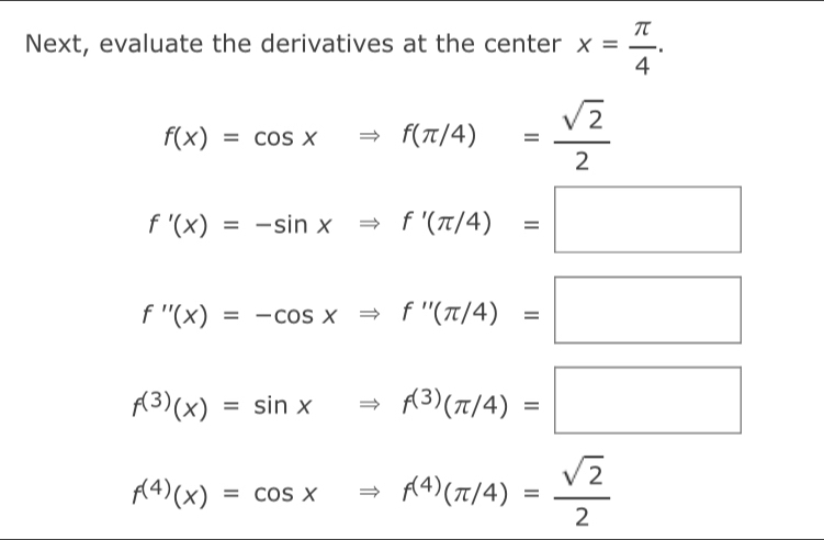 Next, evaluate the derivatives at the center x= π /4 .
f(x)=cos xRightarrow f(π /4)= sqrt(2)/2 
f'(x)=-sin xRightarrow f'(π /4)=□
f''(x)=-cos xRightarrow f''(π /4)=□
f^((3))(x)=sin xRightarrow f^((3))(π /4)=□
f^((4))(x)=cos xRightarrow f^((4))(π /4)= sqrt(2)/2 