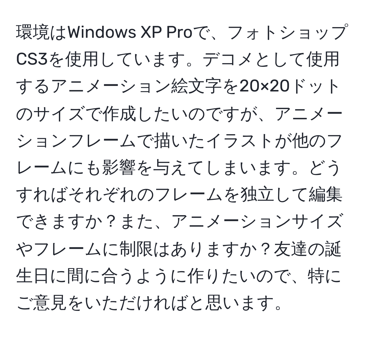 環境はWindows XP Proで、フォトショップCS3を使用しています。デコメとして使用するアニメーション絵文字を20×20ドットのサイズで作成したいのですが、アニメーションフレームで描いたイラストが他のフレームにも影響を与えてしまいます。どうすればそれぞれのフレームを独立して編集できますか？また、アニメーションサイズやフレームに制限はありますか？友達の誕生日に間に合うように作りたいので、特にご意見をいただければと思います。