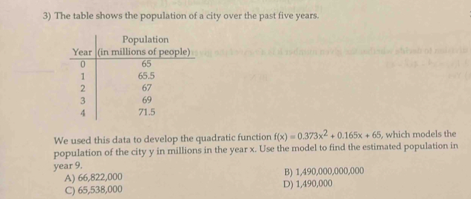 The table shows the population of a city over the past five years.
We used this data to develop the quadratic function f(x)=0.373x^2+0.165x+65 , which models the
population of the city y in millions in the year x. Use the model to find the estimated population in
year 9.
A) 66,822,000 B) 1,490,000,000,000
C) 65,538,000 D) 1,490,000