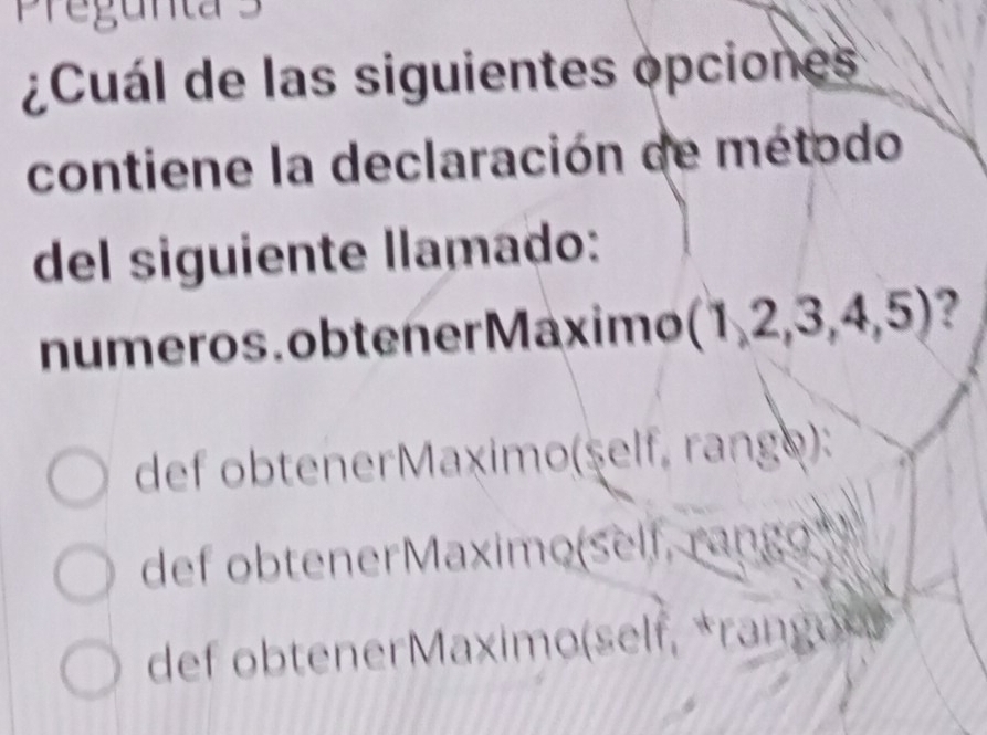 Pregunta 3
¿Cuál de las siguientes opciones
contiene la declaración de método
del siguiente llamado:
numeros . obtener Máximo (1,2,3,4,5) ?
def obtenerMaximo(şelf, rango):
def obtenerMaximo(self, rango
def ob tener Maxim o(sel f ran o