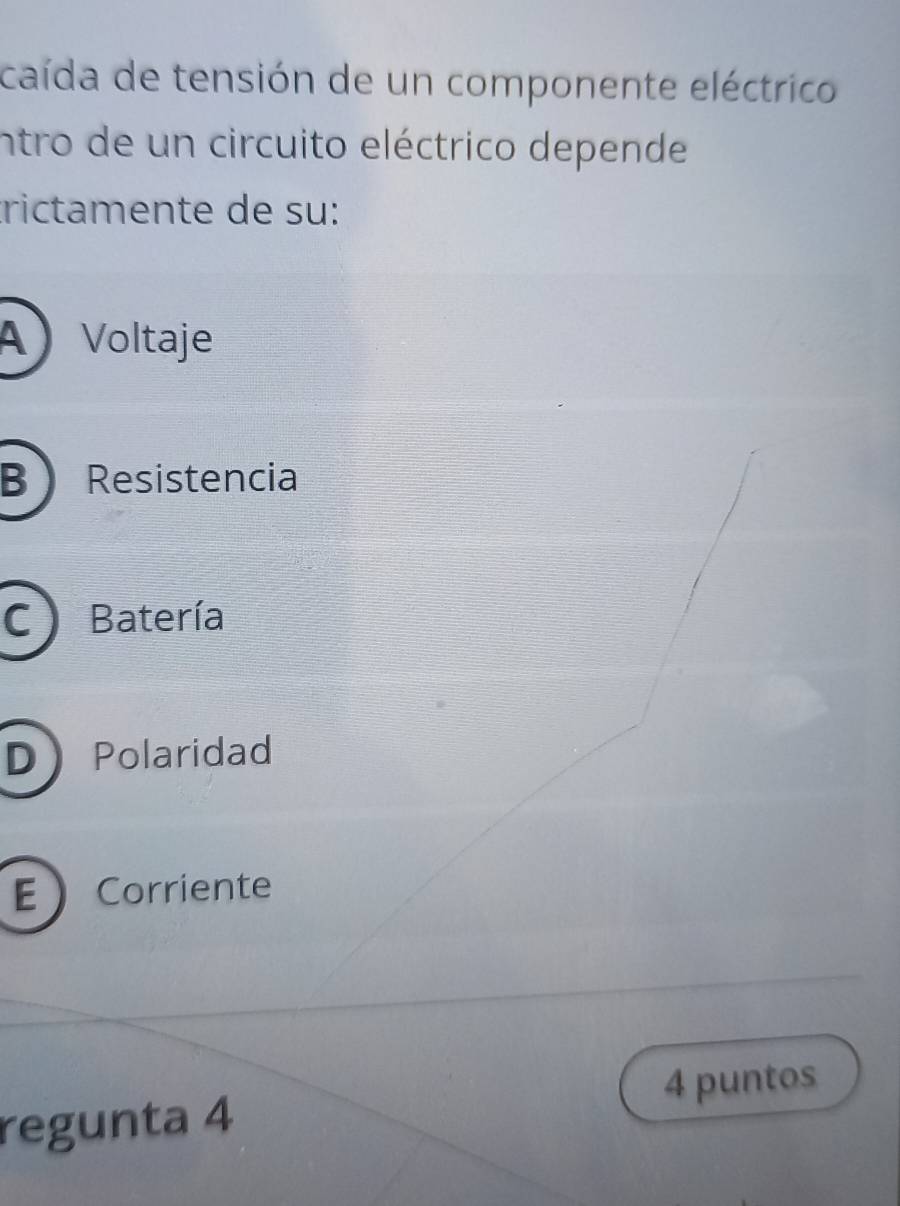 caída de tensión de un componente eléctrico
intro de un circuito eléctrico depende
trictamente de su:
A Voltaje
B Resistencia
C) Batería
DPolaridad
ECorriente
regunta 4 4 puntos