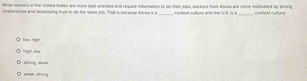 While workers in the United States are more task oriented and require information to do their jobs, workers from Korea are more motivated by strong
relationships and developing trust to do the same job. That is because Korea is a_ context culture and the U.S. is a _context culture.
low, high
high, low
strong, weak
weak, strong