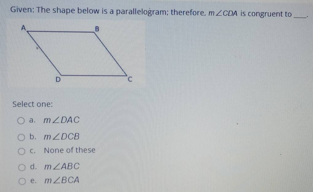 Given: The shape below is a parallelogram; therefore, m∠ CDA is congruent to _.
Select one:
a. m∠ DAC
b. m∠ DCB
c. None of these
d. m∠ ABC
e. m∠ BCA