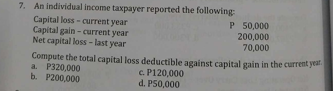 An individual income taxpayer reported the following:
Capital loss - current year P 50,000
Capital gain - current year 200,000
Net capital loss - last year
70,000
Compute the total capital loss deductible against capital gain in the current year.
a. P320,000 c. P120,000
b. P200,000 d. P50,000