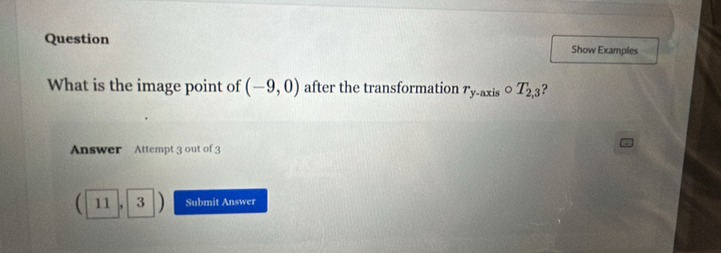 Question Show Examples 
What is the image point of (-9,0) after the transformation r_y-axiscirc T_2,3 ? 
Answer Attempt 3 out of 3
11, 3 D Submit Answer