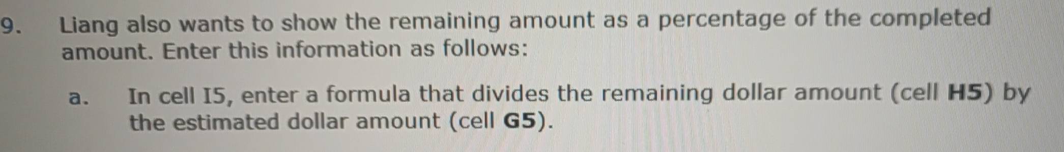 Liang also wants to show the remaining amount as a percentage of the completed 
amount. Enter this information as follows: 
a. In cell I5, enter a formula that divides the remaining dollar amount (cell H5) by 
the estimated dollar amount (cell G5).