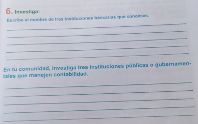 Investiga: 
_ 
Escribe el nombre de tres instituciones bancarias que conozcas. 
_ 
_ 
_ 
_ 
En tu comunidad, investiga tres instituciones públicas o gubernamen- 
tales que manejen contabilidad. 
_ 
_ 
_ 
_ 
_