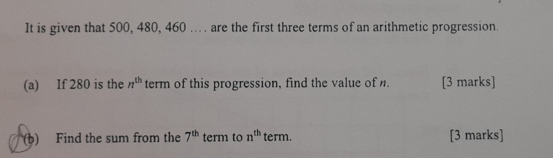 It is given that 500, 480, 460... . are the first three terms of an arithmetic progression. 
(a) If 280 is the n^(th) term of this progression, find the value of n. [3 marks] 
(b) Find the sum from the 7^(th) term to n^(th) term. [3 marks]