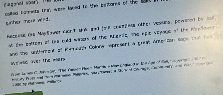 diagonal spar). The o 
called bonnets that were laced to the bottoms of the sails l 
gather more wind. 
Because the Mayfower didn't sink and join countless other vessels, powered by sail, 
at the bottom of the cold waters of the Atlantic, the epic voyage of the Mayflower 
and the settlement of Plymouth Colony represent a great American saga that has 
evolved over the years. 
From James C. Johnston, "The Yankee Fleet: Maritime New England in the Age of Sail," copyright 2007 by 
History Press and from Nathaniel Philbrick, "Mayflower: A Story of Courage, Community, and War," copyright 
2006 by Nathaniel Philbrick