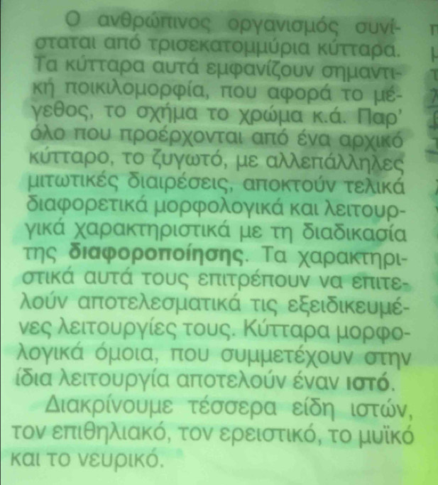 ανθρώπιινος οργανισμός συνί- T
σταται από τρισεκατομμύρια κύτταρα.
Τα κύτταρα αυτά εμφανίζουν σημαντι-
κή ποικιλομορφία, που αφορά το μέ-
γεθος, το σχήμα το χρρώόίμα κκά. Παρὶ
όλο που προέρχονται από ένα αρχικό
κύτταρο, το ζυγωτό, με αλλεπάλληλες
μιτωτικές διαιρέσεις, αποκτούν τελικά
διαφορετικά μορφολογικά και λειτουρ-
γικά χαρακτηριστικά με τη διαδικασία
της διαφοροποίησης. Τα χαρακτηρι-
στικά αυτά τους επιτρέπουν να επιτε
λούν αποτελεσματικά τις εξειδικευμέ-
νες λειτουργίες τους. Κύτταρα μορφο-
λογικά όμοιαΒ που συμμετέχουν στην
ίδια λειτουργία αποτελούν έναν ιστό.
Διακρίνουμε τέσσερα είδη ιστών,
τον επιθηλιακό, τον ερειστικό, το μυϊκό
και το νευρικό.