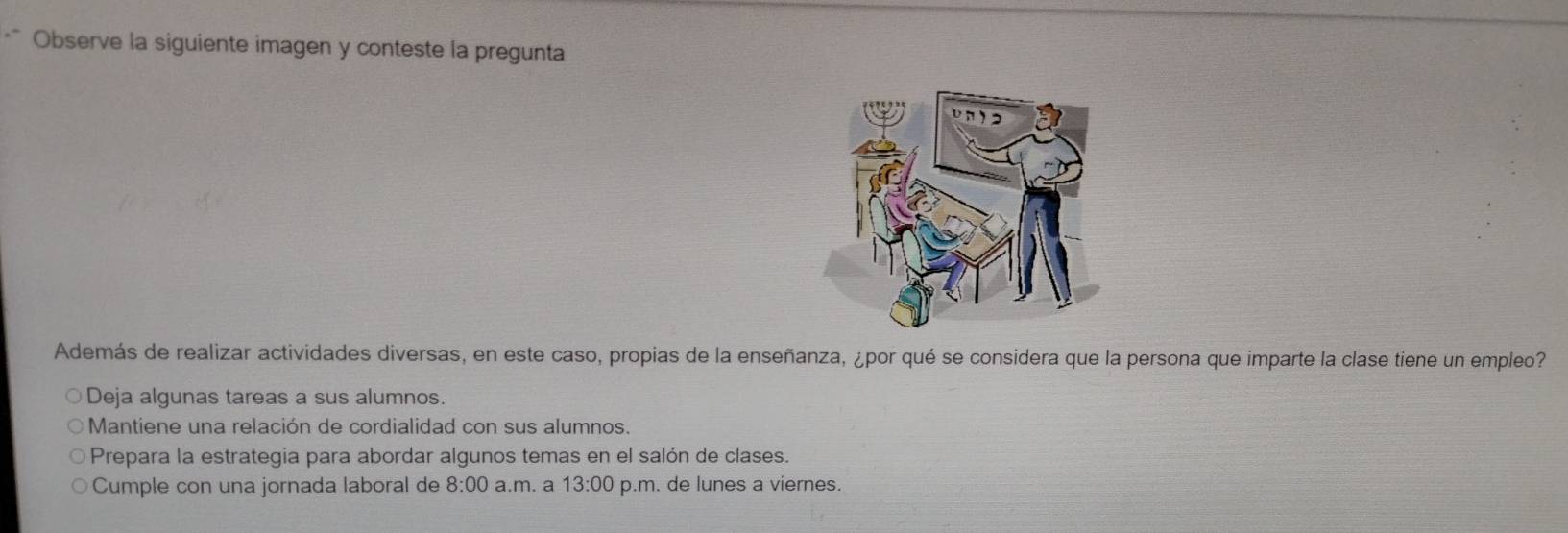 Observe la siguiente imagen y conteste la pregunta
Además de realizar actividades diversas, en este caso, propias de la enseñanza, ¿por qué se considera que la persona que imparte la clase tiene un empleo?
Deja algunas tareas a sus alumnos
Mantiene una relación de cordialidad con sus alumnos.
Prepara la estrategia para abordar algunos temas en el salón de clases.
Cumple con una jornada laboral de 8:00 a.m. a 13:00 p.m. de lunes a viernes.