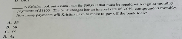 Kristina took out a bank loan for $60,000 that must be repaid with regular monthly
_payments of $1100. The bank charges her an interest rate of 3.0%, compounded monthly.
How many payments will Kristina have to make to pay off the bank loan?
A. 59
B. 58
C. 55
D. 54