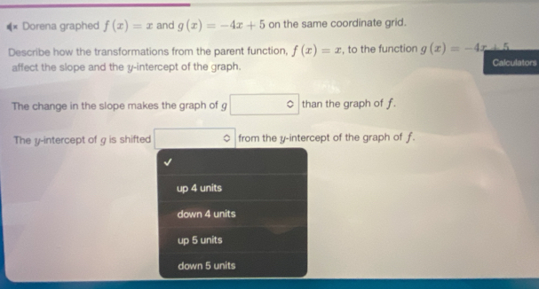 #* Dorena graphed f(x)=x and g(x)=-4x+5 on the same coordinate grid.
Describe how the transformations from the parent function, f(x)=x , to the function g(x)=-4x+5
affect the slope and the y-intercept of the graph. Calculators
The change in the slope makes the graph of g □° than the graph of f.
The y-intercept of g is shifted from the y-intercept of the graph of f.
up 4 units
down 4 units
up 5 units
down 5 units