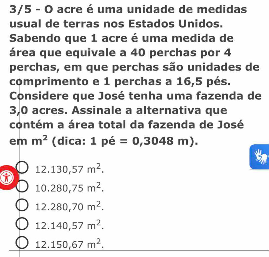 3/5 - O acre é uma unidade de medidas
usual de terras nos Estados Unidos.
Sabendo que 1 acre é uma medida de
área que equivale a 40 perchas por 4
perchas, em que perchas são unidades de
comprimento e 1 perchas a 16,5 pés.
Considere que José tenha uma fazenda de
3,0 acres. Assinale a alternativa que
contém a área total da fazenda de José
em m^2 (dica: 1 pé =0,3048m).
12.130,57m^2.
10.280,75m^2.
12.280,70m^2.
12.140,57m^2.
12.150,67m^2.