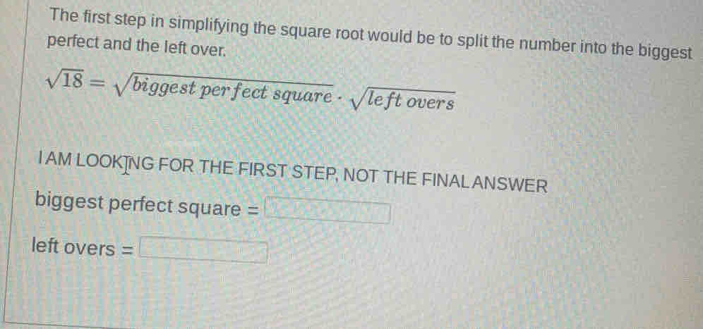 The first step in simplifying the square root would be to split the number into the biggest
perfect and the left over.
sqrt(18)=sqrt(biggestperfectsquare)· sqrt(leftovers)
I AM LOOK]NG FOR THE FIRST STEP, NOT THE FINALANSWER
biggest perfect square =□
left OVe rs =□