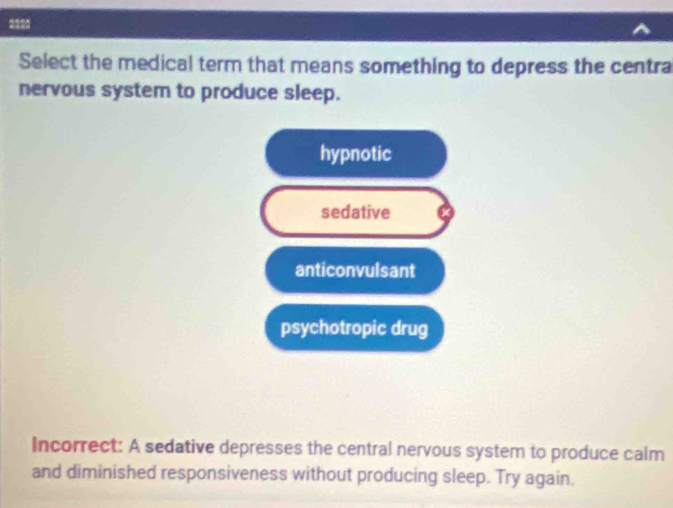 Select the medical term that means something to depress the centra
nervous system to produce sleep.
hypnotic
sedative X
anticonvulsant
psychotropic drug
Incorrect: A sedative depresses the central nervous system to produce calm
and diminished responsiveness without producing sleep. Try again.