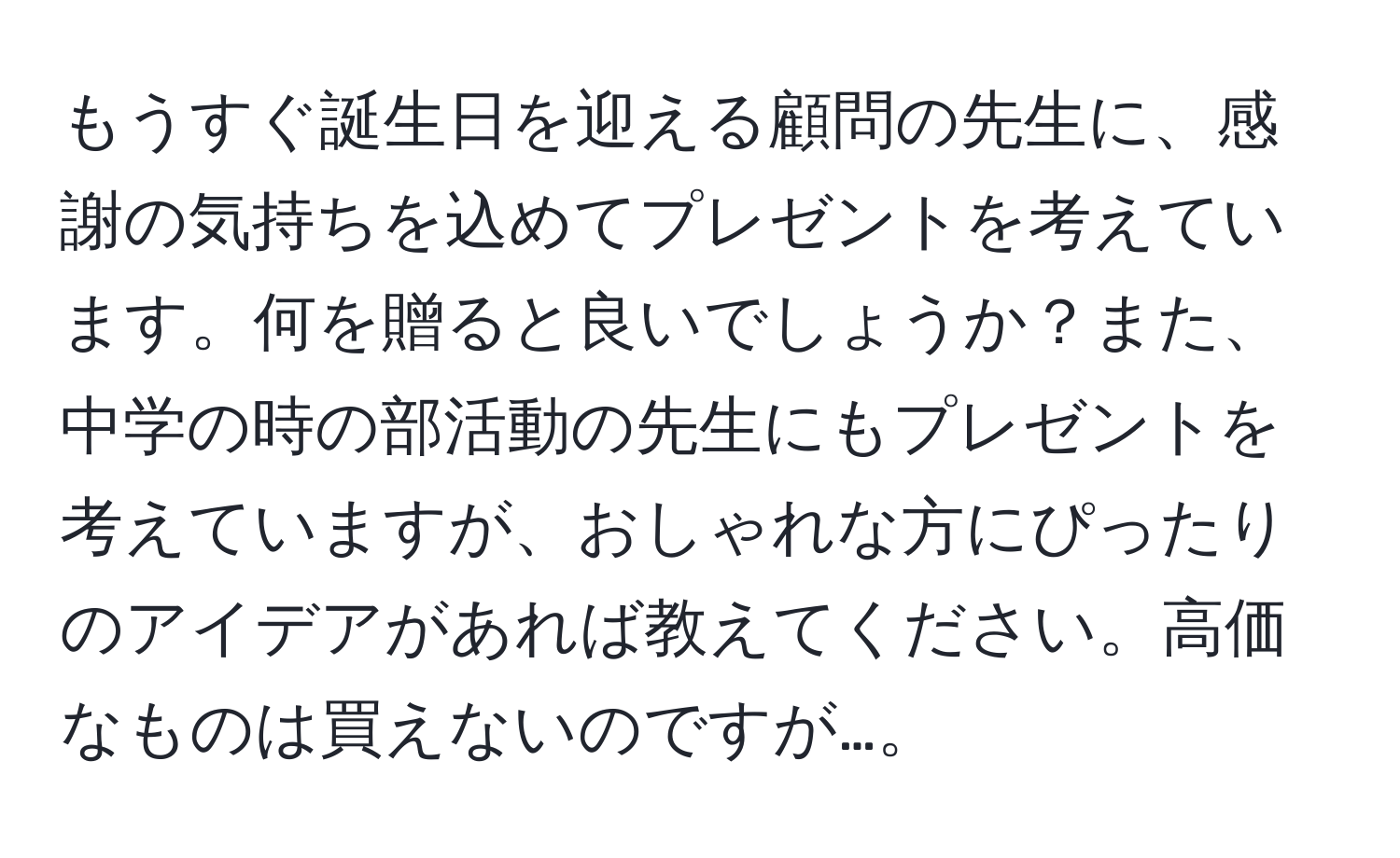 もうすぐ誕生日を迎える顧問の先生に、感謝の気持ちを込めてプレゼントを考えています。何を贈ると良いでしょうか？また、中学の時の部活動の先生にもプレゼントを考えていますが、おしゃれな方にぴったりのアイデアがあれば教えてください。高価なものは買えないのですが…。