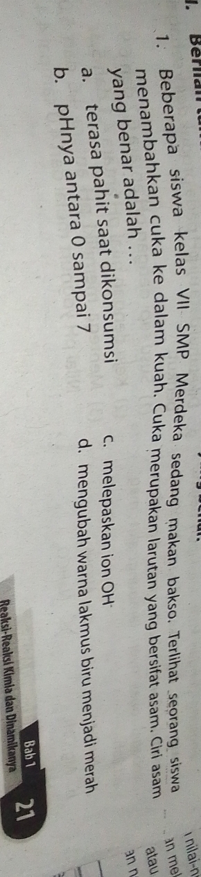 Berlian
T nilai-n
1. Beberapa siswa kelas VII SMP Merdeka sedang makan bakso. Terlihat seorang siswa an mel
menambahkan cuka ke dalam kuah. Cuka merupakan larutan yang bersifat asam. Ciri asam atau
yang benar adalah ...
an n
a. terasa pahit saat dikonsumsi c. melepaskan ion OH
_
b. pHnya antara 0 sampai 7
d. mengubah warna lakmus biru menjadi merah
Bab 1
Reaksi-Reaksí Kimia dan Dinamikanya 21