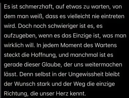 Es ist schmerzhaft, auf etwas zu warten, von 
dem man weiß, dass es vielleicht nie eintreten 
wird. Doch noch schwieriger ist es, es 
aufzugeben, wenn es das Einzige ist, was man 
wirklich will. In jedem Moment des Wartens 
steckt die Hoffnung, und manchmal ist es 
gerade dieser Glaube, der uns weitermachen 
lässt. Denn selbst in der Ungewissheit bleibt 
der Wunsch stark und der Weg die einzige 
Richtung, die unser Herz kennt.