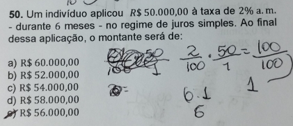 Um indivíduo aplicou R$ 50.000,00 à taxa de 2% a. m.
- durante 6 meses - no regime de juros simples. Ao final
dessa aplicação, o montante será de:
a) R$ 60.000,00
b) R$ 52.000,00
c) R$ 54.000,00
d) R$ 58.000,00
or R$ 56.000,00