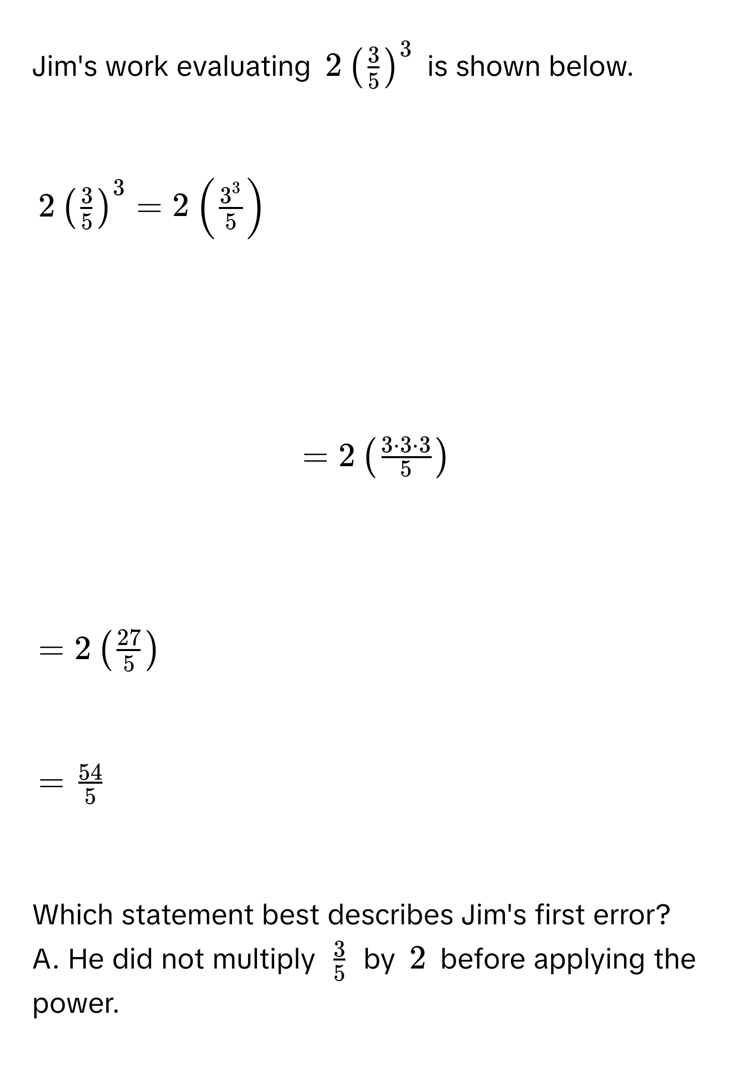 Jim's work evaluating $2( 3/5 )^3$ is shown below.

$2( 3/5 )^3 = 2( 3^3/5 )$

$= 2beginpmatrix  3 · 3 · 3/5 endpmatrix$

$= 2( 27/5 )$

$=  54/5 $

Which statement best describes Jim's first error? 
A. He did not multiply $ 3/5 $ by $2$ before applying the power.