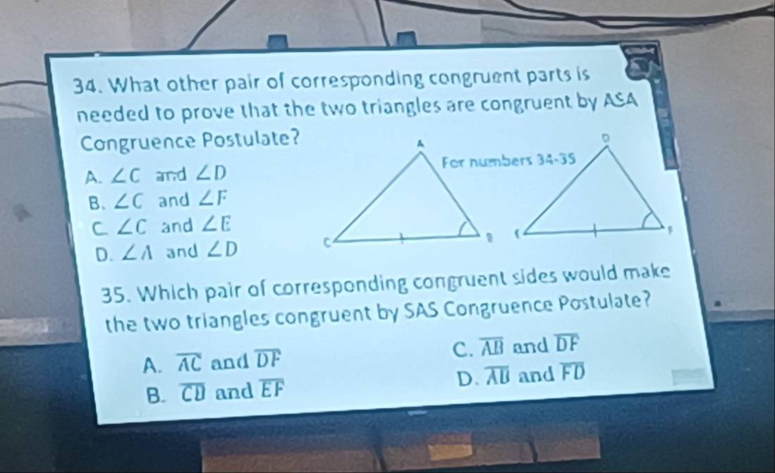 What other pair of corresponding congruent parts is
needed to prove that the two triangles are congruent by ASA
Congruence Postulate?
A. ∠ C and ∠ D
B. ∠ C and ∠ F
C ∠ C and ∠ E
D. ∠ A and ∠ D
35. Which pair of corresponding congruent sides would make
the two triangles congruent by SAS Congruence Postulate?
A. overline AC and overline DF C. overline AB and overline DF
B. overline CD and overline EF D. overline AB and overline FD