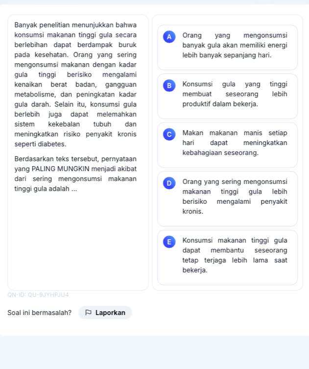 Banyak penelitian menunjukkan bahwa
konsumsi makanan tinggi gula secara A Orang yang mengonsumsi
berlebihan dapat berdampak buruk banyak gula akan memiliki energi
pada kesehatan. Orang yang sering lebih banyak sepanjang hari.
mengonsumsi makanan dengan kadar
gula tinggi berisiko mengalami
kenaikan berat badan, gangguan B Konsumsi gula yang tinggi
metabolisme, dan peningkatan kadar membuat seseorang lebih
gula darah. Selain itu, konsumsi gula produktif dalam bekerja.
berlebih juga dapat melemahkan
sistem kekebalan tubuh dan
meningkatkan risiko penyakit kronis C Makan makanan manis setiap
seperti diabetes. hari dapat meningkatkan
kebahagiaan seseorang.
Berdasarkan teks tersebut, pernyataan
yang PALING MUNGKIN menjadi akibat
dari sering mengonsumsi makanan D Orang yang sering mengonsumsi
tinggi gula adalah ... makanan tinggi gula lebih
berisiko mengalami penyakit
kronis.
E Konsumsi makanan tinggi gula
dapat membantu seseorang
tetap terjaga lebih lama saat
bekerja.
QN-ID: QU-9JYHPJU4
Soal ini bermasalah? Laporkan