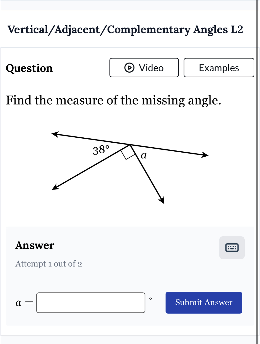 Vertical/Adjacent/Complementary Angles L2
Question Video Examples
Find the measure of the missing angle.
Answer
Attempt 1 out of 2
a=□° Submit Answer