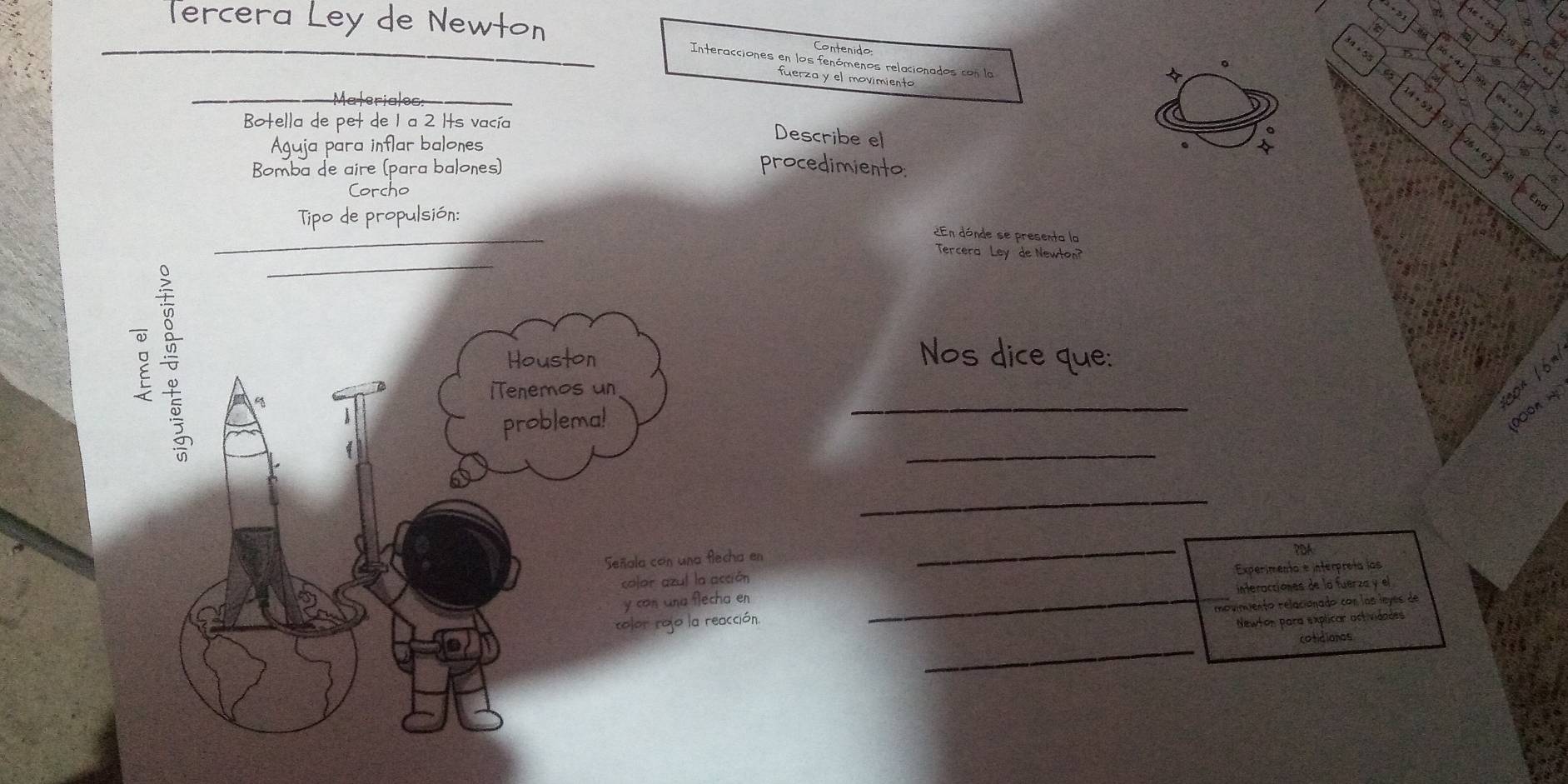 3n+55
6 
Tercera Ley de Newton Interacciones en los fenómenos relacionados con la 
Contenido 14+53+62
fuerza y el movimiento 
。 
_Materialee 
Botella de pet de 1 a 2 Its vacía 
Aguja para inflar balones 
Describe el 
。 
Bomba de aire (para balones) procedimiento:
26+62=28
Corcho 
End 
Tipo de propulsión: 
_ 
2En dónde se presenta la 
_ 
Tercera Ley de Newton? 
Nos dice que: 
feon 。 
_ 
00on w 
_ 
_ 
_ 
PDA 
Experimenta e interpreta las 
_interacciónes de la fuerza y el 
movimiento relacionado con las leyes de 
Newton para explicar actividades 
_ 
cotidianas