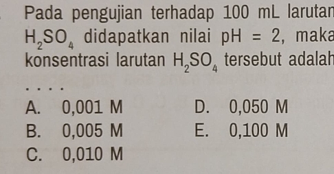 Pada pengujian terhadap 100 mL larutan
H_2SO_4 didapatkan nilai pH=2 , maka
konsentrasi larutan H_2SO_4 tersebut adalah
A. 0,001 M D. 0,050 M
B. 0,005 M E. 0,100 M
C. 0,010 M