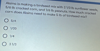 Alaina is making a birdseed mix with 2 1/3 lb sunflower seeds,
5/6 lb cracked corn, and 1/6 lb peanuts. How much cracked
corn does Alaina need to make 5 lb of birdseed mix?
5/4
1/20
1/4
3 1/3