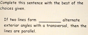 Complete this sentence with the best of the 
choices given. 
_ 
If two lines form alternate 
exterior angles with a transversal, then the 
lines are parallel.