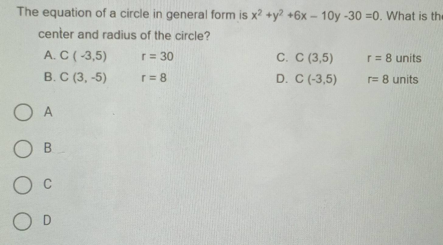 The equation of a circle in general form is x^2+y^2+6x-10y-30=0. What is th
center and radius of the circle?
A. C(-3,5) r=30 C. C(3,5) r=8 units
D.
B. C(3,-5) r=8 C(-3,5) r=8 units
A
B
C
D