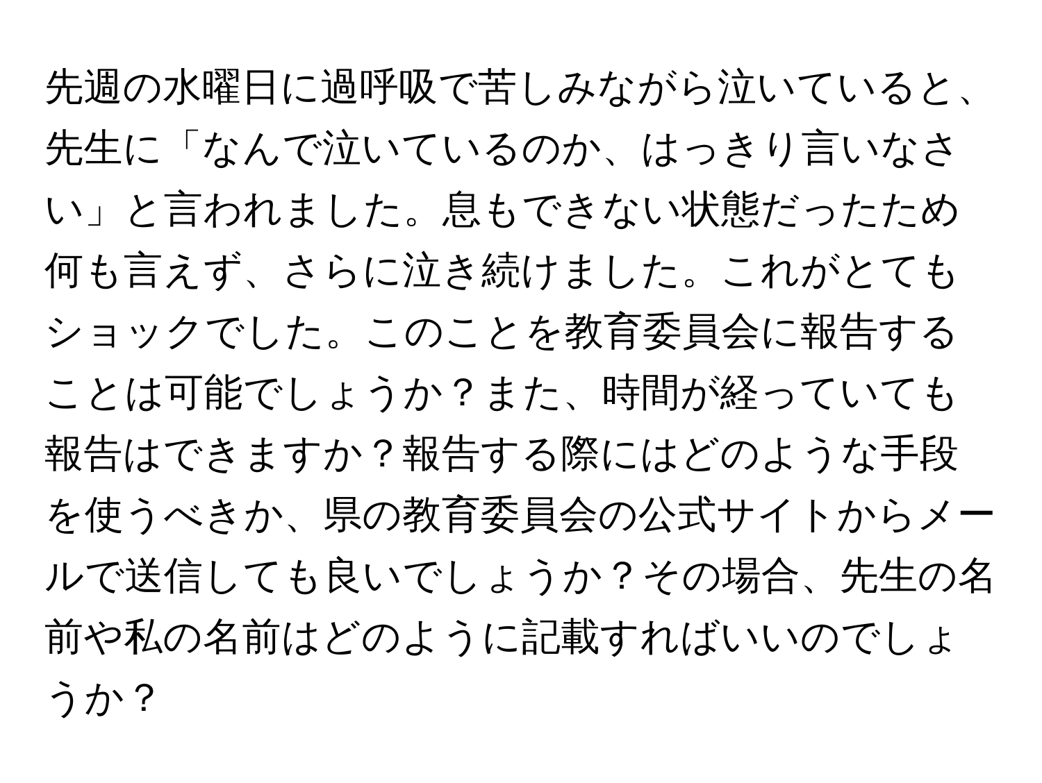 先週の水曜日に過呼吸で苦しみながら泣いていると、先生に「なんで泣いているのか、はっきり言いなさい」と言われました。息もできない状態だったため何も言えず、さらに泣き続けました。これがとてもショックでした。このことを教育委員会に報告することは可能でしょうか？また、時間が経っていても報告はできますか？報告する際にはどのような手段を使うべきか、県の教育委員会の公式サイトからメールで送信しても良いでしょうか？その場合、先生の名前や私の名前はどのように記載すればいいのでしょうか？