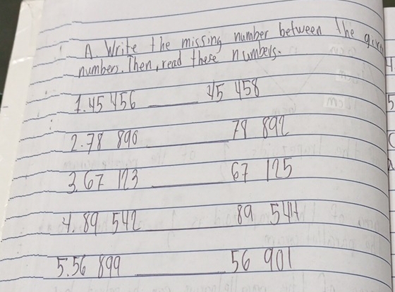 Write the missing number between The gire 
number. Then, read these numbers. 
H. 
4. 45 56 _ 15 158
h 
2. 78 890 _ 79 892
3. 6T 13 _ 67 125
4. 89542 89 544
5. 56 899 _ 56 901