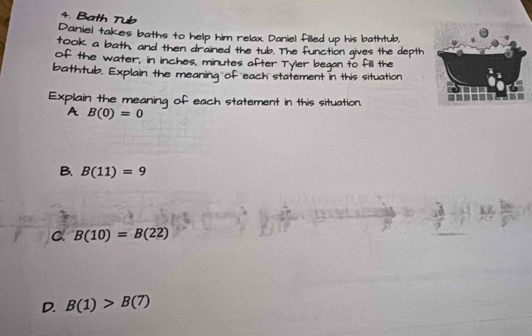 Bath Tub
Daniel takes baths to help him relax Daniel filled up his bathtub,
took a bath, and then drained the tub. The function gives the depth
of the water, in inches, minutes after Tyler began to fill the
bathtub. Explain the meaning of each statement in this situation
Explain the meaning of each statement in this situation.
A B(0)=0
B. B(11)=9
C. B(10)=B(22)
D. B(1)>B(7)