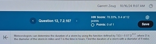 Garrett Zeug 10/16/24 11:07 AM 
HW Score: 78.33%, 9.4 of 12 
Question 12, 7.2.107 points Save 
Points: 0 of 1 
Meteorologists can determine the duration of a storm by using the function defined by T(D)=0.07D^(3/2). where D is 
the diameter of the storm in miles and T is the time in hours. Find the duration of a storm with a diameter of 9 miles