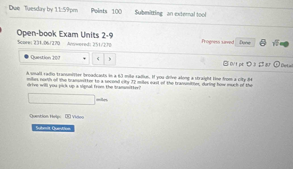 Due Tuesday by 11:59 pm Points 100 Submitting an external tool 
Open-book Exam Units 2-9 
Score: 231.06/270 Answered: 251/270 
Progress saved Done sqrt(0)
63 mile radius. If you drive along a straight line from a city 84
miles north of the transmitter to a second city 72 miles east of the transmitter, during how much of the 
drive will you pick up a signal from the transmitter? 
miles 
Question Help: Video 
Submit Question