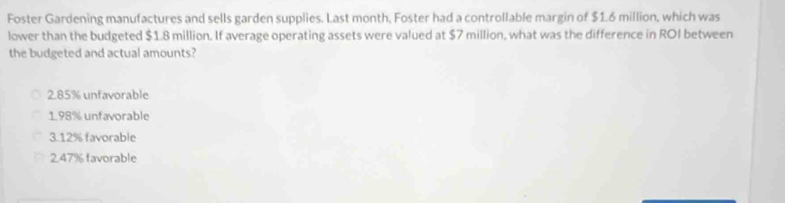 Foster Gardening manufactures and sells garden supplies. Last month, Foster had a controllable margin of $1.6 million, which was
lower than the budgeted $1.8 million. If average operating assets were valued at $7 million, what was the difference in ROI between
the budgeted and actual amounts?
2.85% unfavorable
1.98% unfavorable
3. 12% favorable
2.47% favorable