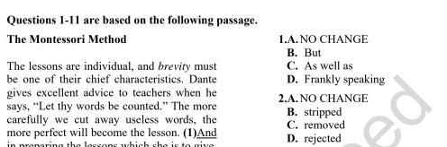 are based on the following passage.
The Montessori Method 1.A.NO CHANGE
B. But
The lessons are individual, and brevity must C. As well as
be one of their chief characteristics. Dante D. Frankly speaking
gives excellent advice to teachers when he 2.A. NO CHANGE
says, “Let thy words be counted.” The more
carefully we cut away useless words, the B. stripped C. removed
more perfect will become the lesson. (1)And D. rejected
in preparing the lessons which she is to