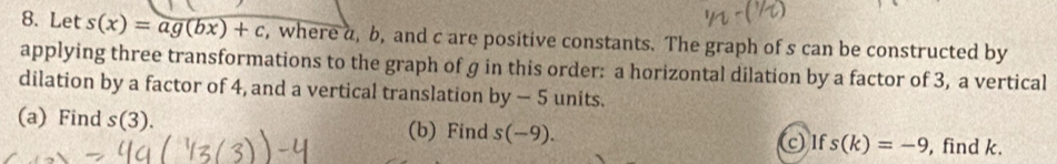 Let s(x)=ag(bx)+c , where a, b, and c are positive constants. The graph of s can be constructed by 
applying three transformations to the graph of g in this order: a horizontal dilation by a factor of 3, a vertical 
dilation by a factor of 4, and a vertical translation by-5 units. 
(a) Find s(3). (b) Find s(-9). c) Ifs(k)=-9 , find k.