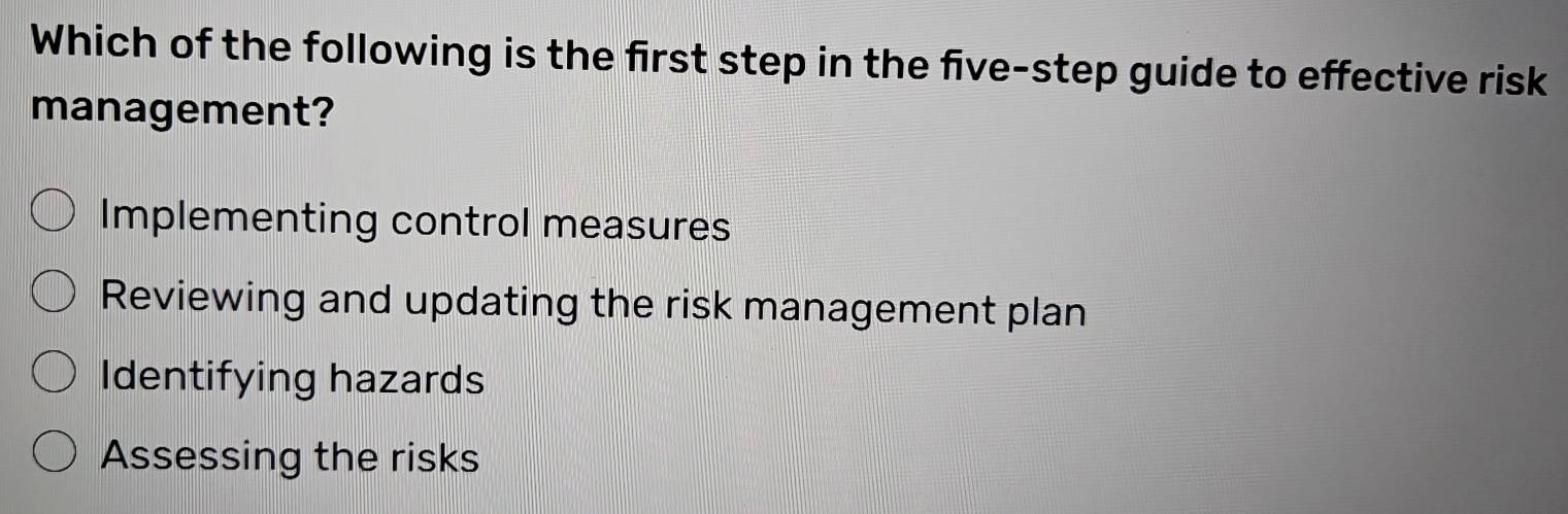 Which of the following is the first step in the five-step guide to effective risk
management?
Implementing control measures
Reviewing and updating the risk management plan
Identifying hazards
Assessing the risks