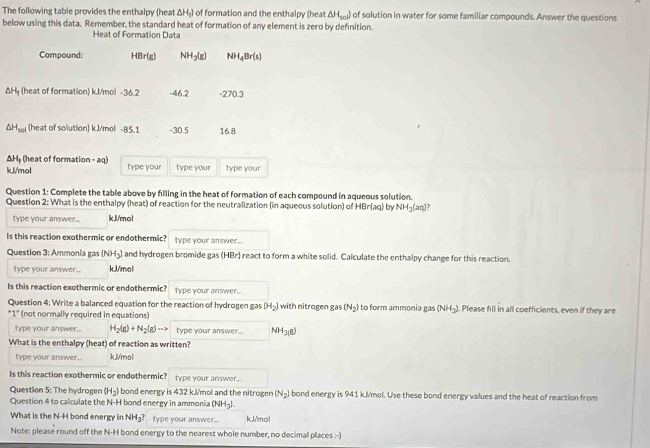 The following table provides the enthalpy (heat ΔH₁) of formation and the enthalpy (heat △ H_sol) of solution in water for some familiar compounds. Answer the questions
below using this data. Remember, the standard heat of formation of any element is zero by defnition.
Heat of Formation Data
Compound: HBr(g) NH_3(g) NH_4Br(s)
ΔHị (heat of formation) kJ/mol -36.2 -46.2 -270.3
△ H_sol (heat of solution) kJ/mol -85.1 -30.5 16.8
ΔHị (heat of formation - aq)
kJ/mol type your type your type your
Question 1: Complete the table above by filling in the heat of formation of each compound in aqueous solution.
Question 2: What is the enthalpy (heat) of reaction for the neutralization (in aqueous solution) of HBr(aq) by NH_3(aq)
type your answer... kJ/mol
Is this reaction exothermic or endothermic? type your answer...
Question 3: Ammonia gas (NH_3) and hydrogen bromide gas (HBr) react to form a white solid. Calculate the enthalpy change for this reaction.
type your answer... kJ/mol
Is this reaction exothermic or endothermic? type your answer..
Question 4: Write a balanced equation for the reaction of hydrogen gas (H_2) with nitrogen gas (N_2) to form ammonia gas (NH_3). Please fill in all coefficients, even if they are
"1" (not normally required in equations)
type your answer.. H_2(g)+N_2(g)to type your answer... NH3(8)
What is the enthalpy (heat) of reaction as written?
type your answer.. kJ/mol
Is this reaction exothermic or endothermic? type your answer...
Question 5: The hydrogen (H_2) bond energy is 432 kJ/mol and the nitrogen (N_2) bond energy is 941 kJ/mol. Use these bond energy values and the heat of reaction from
Question 4 to calculate the N-H bond energy in ammonia (NH_3
What is the N-H bond energy in NH_3? type your answer... kJ/mol
Note: please round off the N-H bond energy to the nearest whole number, no decimal places :-)