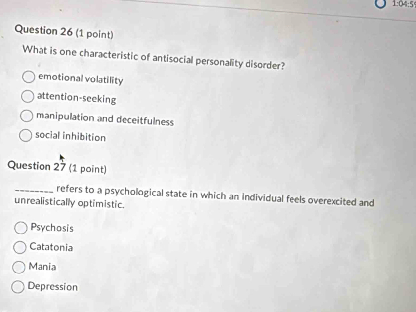 1:04:59 
Question 26 (1 point)
What is one characteristic of antisocial personality disorder?
emotional volatility
attention-seeking
manipulation and deceitfulness
social inhibition
Question 27 (1 point)
_refers to a psychological state in which an individual feels overexcited and
unrealistically optimistic.
Psychosis
Catatonia
Mania
Depression