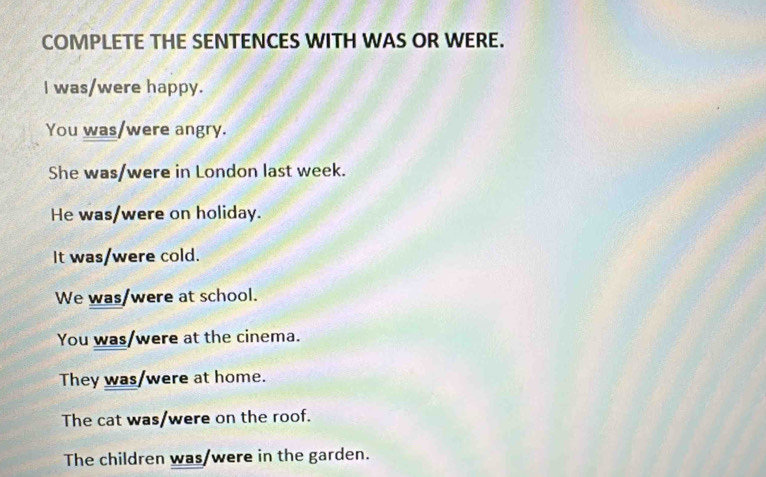 COMPLETE THE SENTENCES WITH WAS OR WERE.
I was/were happy.
You was/were angry.
She was/were in London last week.
He was/were on holiday.
It was/were cold.
We was/were at school.
You was/were at the cinema.
They was/were at home.
The cat was/were on the roof.
The children was/were in the garden.