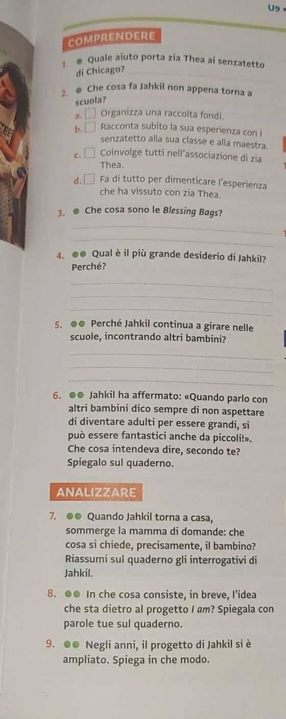 U9
comprendere
1. ● Quale aiuto porta zia Thea ai senzatetto
di Chicago?_
2. @ Che cosa fa Jahkil non appena torna a
scuola?
a. □ Organizza una raccolta fondi.
b.□ Racconta subito la sua esperienza con i
senzatetto alla sua classe e alla maestra.
c.□ Coinvolge tutti nell’associazione di zia
Thea.
d. Fa di tutto per dimenticare l’esperienza
che ha vissuto con zia Thea.
3. ● Che cosa sono le Blessing Bags?
_
_
4. ●● Qual è il più grande desiderio di Jahkil?
Perché?
_
_
_
5. ●● Perché Jahkil continua a girare nelle
scuole, incontrando altri bambini?
_
_
_
6. ●● Jahkil ha affermato: «Quando parlo con
altri bambini dico sempre di non aspettare
di diventare adulti per essere grandi, si
può essere fantastici anche da piccoli!».
Che cosa intendeva dire, secondo te?
Spiegalo sul quaderno.
ANALIZZARE
7. ●● Quando Jahkil torna a casa,
sommerge la mamma di domande: che
cosa si chiede, precisamente, il bambino?
Riassumi sul quaderno gli interrogativi di
Jahkil.
8. ●● In che cosa consiste, in breve, I’idea
che sta dietro al progetto I am? Spiegala con
parole tue sul quaderno.
9. ●● Negli anni, il progetto di Jahkil si è
ampliato. Spiega in che modo.