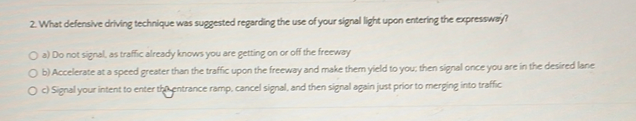 What defensive driving technique was suggested regarding the use of your signal light upon entering the expressway?
a) Do not signal, as traffic already knows you are getting on or off the freeway
b) Accelerate at a speed greater than the traffic upon the freeway and make them yield to you; then signal once you are in the desired lane
c) Signal your intent to enter the entrance ramp, cancel signal, and then signal again just prior to merging into traffic