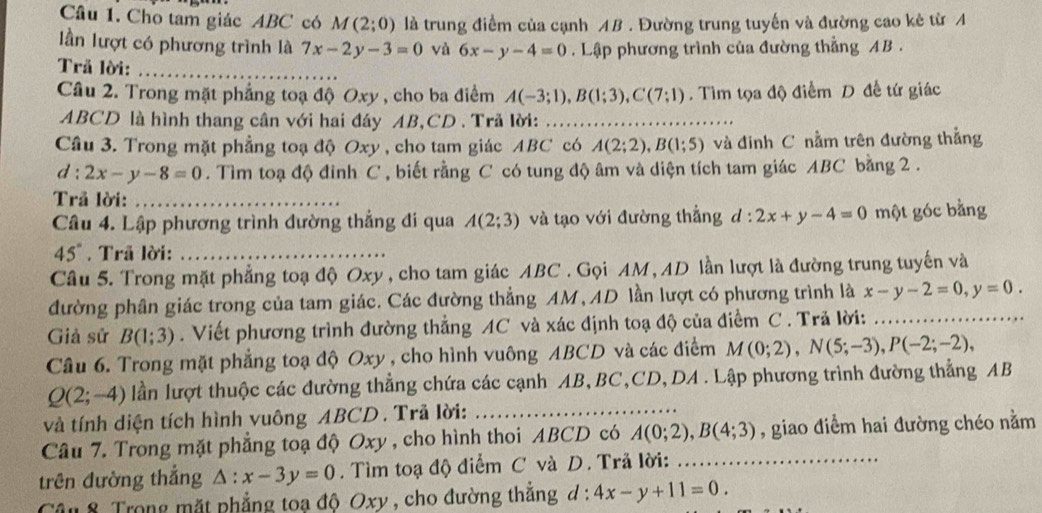 Cho tam giác ABC có M(2;0) là trung điểm của cạnh AB . Đường trung tuyến và đường cao kẻ từ A
lần lượt có phương trình là 7x-2y-3=0 và 6x-y-4=0. Lập phương trình của đường thẳng AB .
Trả lời:_
Câu 2. Trong mặt phẳng toạ độ Oxy , cho ba điểm A(-3;1),B(1;3),C(7;1). Tìm tọa độ điểm D đề tứ giác
ABCD là hình thang cần với hai đáy AB,CD . Trả lời:_
Câu 3. Trong mặt phẳng toạ độ Oxy , cho tam giác ABC có A(2;2),B(1;5) và đinh C nằm trên đường thẳng
d:2x-y-8=0. Tìm toạ độ đinh C , biết rằng C có tung độ âm và diện tích tam giác ABC bằng 2 .
Trả lời:_
Câu 4. Lập phương trình đường thẳng đi qua A(2;3) và tạo với đường thẳng d:2x+y-4=0 một góc bằng
45°. Trã lời:_
Câu 5. Trong mặt phẳng toạ độ Oxy , cho tam giác ABC . Gọi AM , AD lần lượt là đường trung tuyến và
đường phân giác trong của tam giác. Các đường thẳng AM, AD lần lượt có phương trình là x-y-2=0,y=0.
Giả sử B(1;3). Viết phương trình đường thẳng AC và xác định toạ độ của điểm C . Trã lời:_
Câu 6. Trong mặt phẳng toạ độ Oxy , cho hình vuông ABCD và các điểm M(0;2),N(5;-3),P(-2;-2),
Q(2;-4) lần lượt thuộc các đường thẳng chứa các cạnh AB, BC,CD, DA . Lập phương trình đường thẳng AB
và tính diện tích hình vuông ABCD . Trã lời:_
Câu 7. Trong mặt phẳng toạ độ Oxy , cho hình thoi ABCD có A(0;2),B(4;3) , giao điểm hai đường chéo nằm
trên đường thắng △ :x-3y=0. Tìm toạ độ điểm C và D. Trã lời:_
Câu 8. Trong mặt phẳng toạ độ Oxy , cho đường thẳng d:4x-y+11=0.