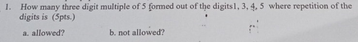 How many three digit multiple of 5 formed out of the digits1, 3, 4, 5 where repetition of the 
digits is (5pts.) 
a. allowed? b. not allowed?